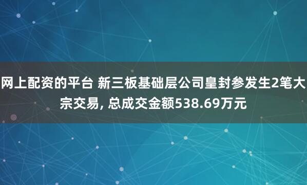 网上配资的平台 新三板基础层公司皇封参发生2笔大宗交易, 总成交金额538.69万元