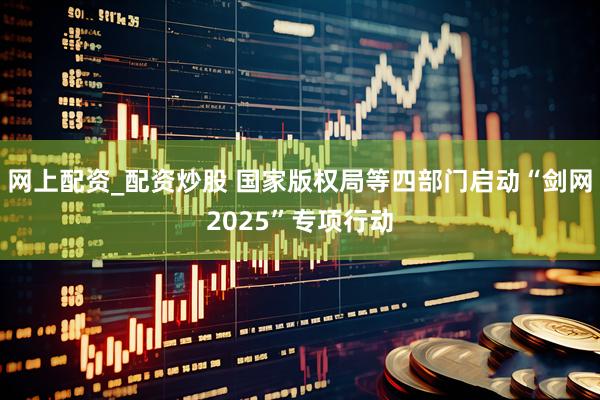 网上配资_配资炒股 国家版权局等四部门启动“剑网2025”专项行动