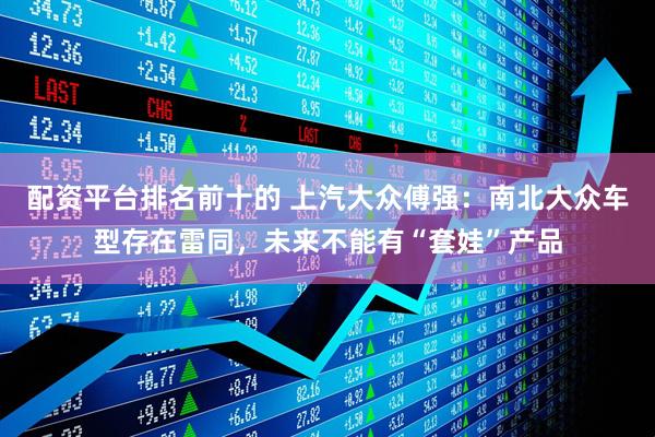 配资平台排名前十的 上汽大众傅强：南北大众车型存在雷同，未来不能有“套娃”产品