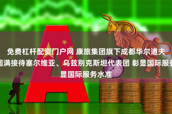 免费杠杆配资门户网 康旅集团旗下成都华尔道夫酒店圆满接待塞尔维亚、乌兹别克斯坦代表团 彰显国际服务水准