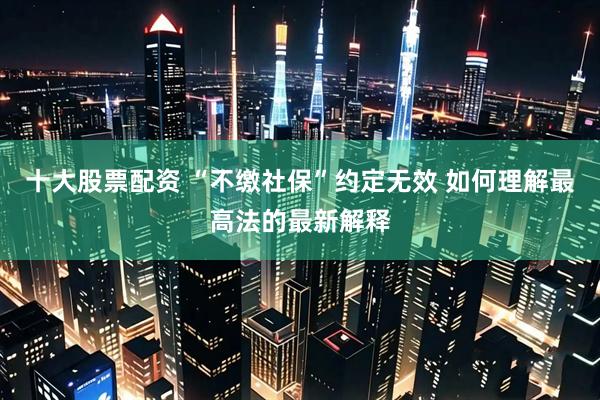 十大股票配资 “不缴社保”约定无效 如何理解最高法的最新解释