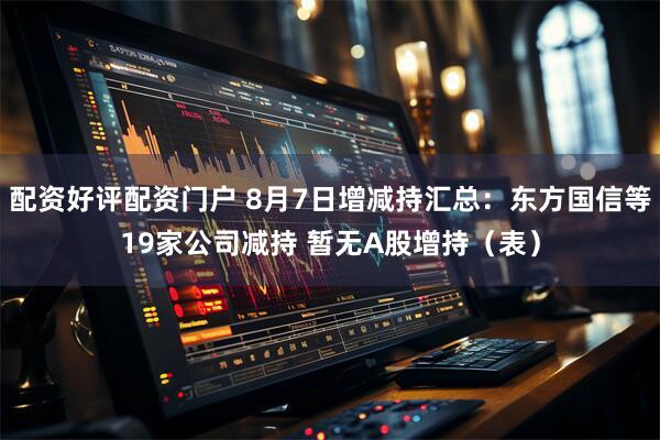 配资好评配资门户 8月7日增减持汇总：东方国信等19家公司减持 暂无A股增持（表）