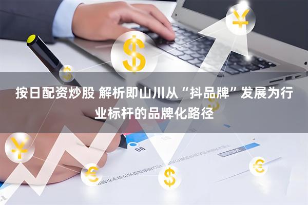 按日配资炒股 解析即山川从“抖品牌”发展为行业标杆的品牌化路径