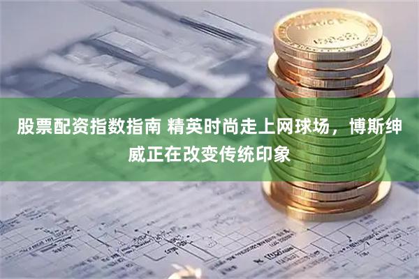 股票配资指数指南 精英时尚走上网球场，博斯绅威正在改变传统印象