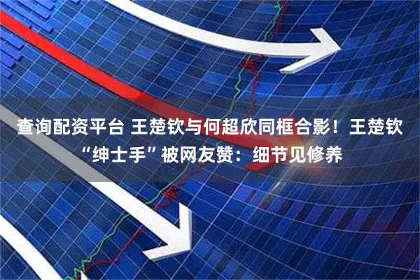 查询配资平台 王楚钦与何超欣同框合影！王楚钦“绅士手”被网友赞：细节见修养