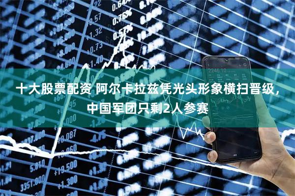 十大股票配资 阿尔卡拉兹凭光头形象横扫晋级，中国军团只剩2人参赛