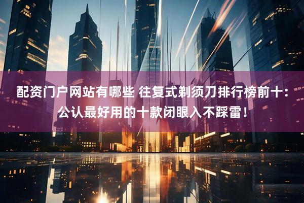 配资门户网站有哪些 往复式剃须刀排行榜前十：公认最好用的十款闭眼入不踩雷！