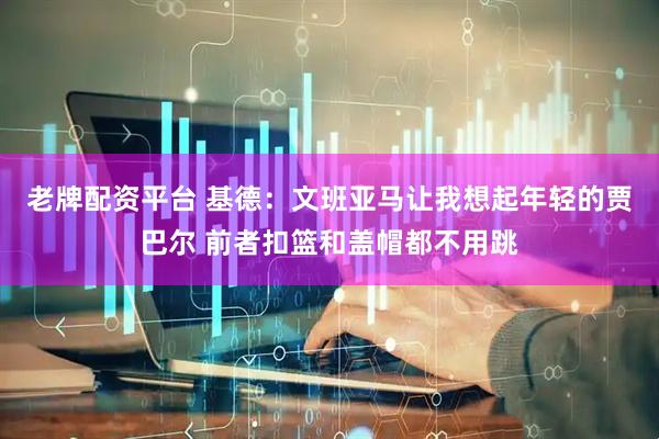 老牌配资平台 基德：文班亚马让我想起年轻的贾巴尔 前者扣篮和盖帽都不用跳