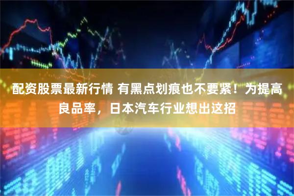 配资股票最新行情 有黑点划痕也不要紧！为提高良品率，日本汽车行业想出这招