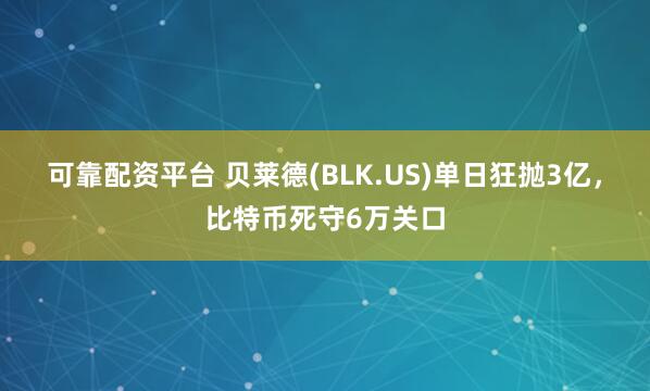 可靠配资平台 贝莱德(BLK.US)单日狂抛3亿，比特币死守6万关口