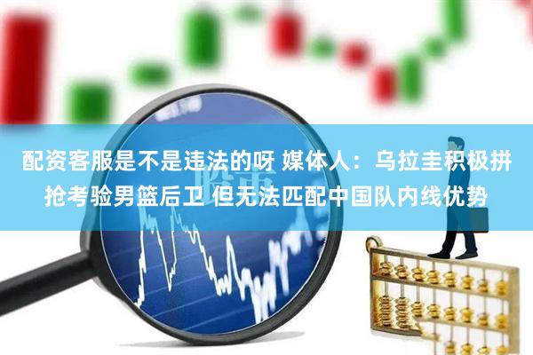 配资客服是不是违法的呀 媒体人：乌拉圭积极拼抢考验男篮后卫 但无法匹配中国队内线优势
