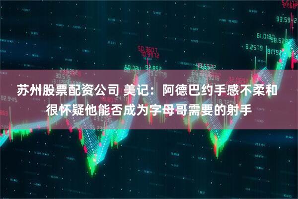 苏州股票配资公司 美记：阿德巴约手感不柔和 很怀疑他能否成为字母哥需要的射手