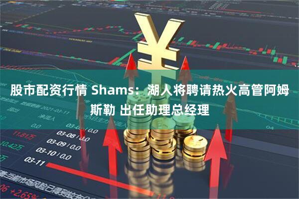股市配资行情 Shams：湖人将聘请热火高管阿姆斯勒 出任助理总经理